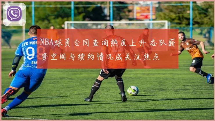 NBA球员合同查询热度上升 各队薪资空间与续约情况成关注焦点