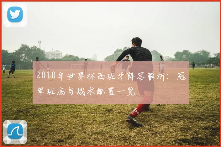 2010年世界杯西班牙阵容解析：冠军班底与战术配置一览