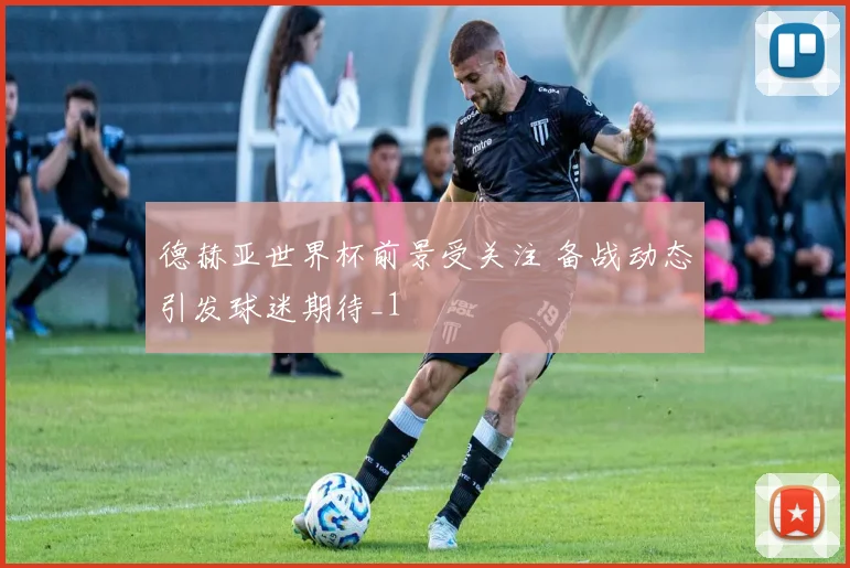 德赫亚世界杯前景受关注 备战动态引发球迷期待_1