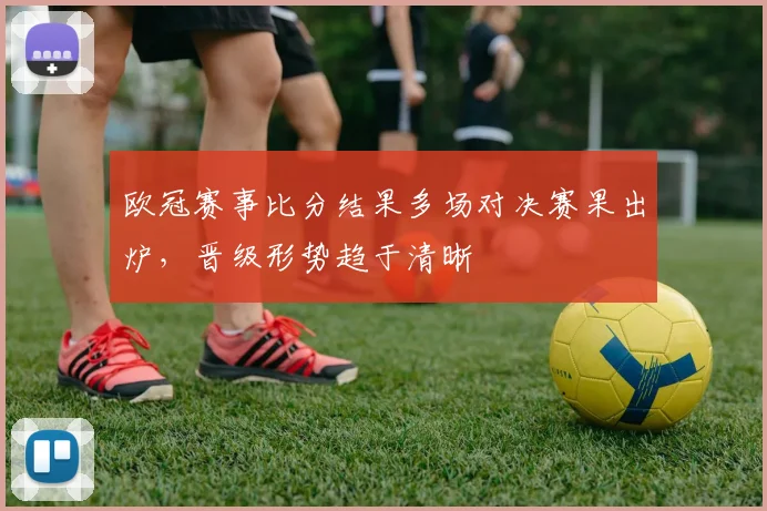 欧冠赛事比分结果多场对决赛果出炉，晋级形势趋于清晰