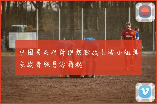 中国男足对阵伊朗激战上演小组焦点战晋级悬念再起