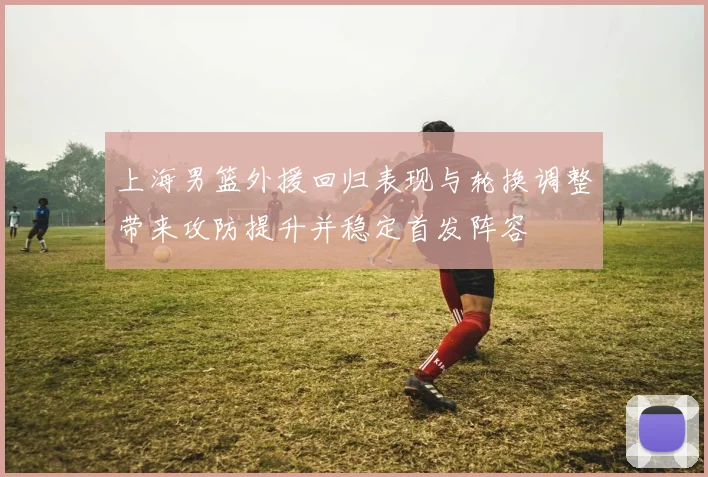 上海男篮外援回归表现与轮换调整带来攻防提升并稳定首发阵容