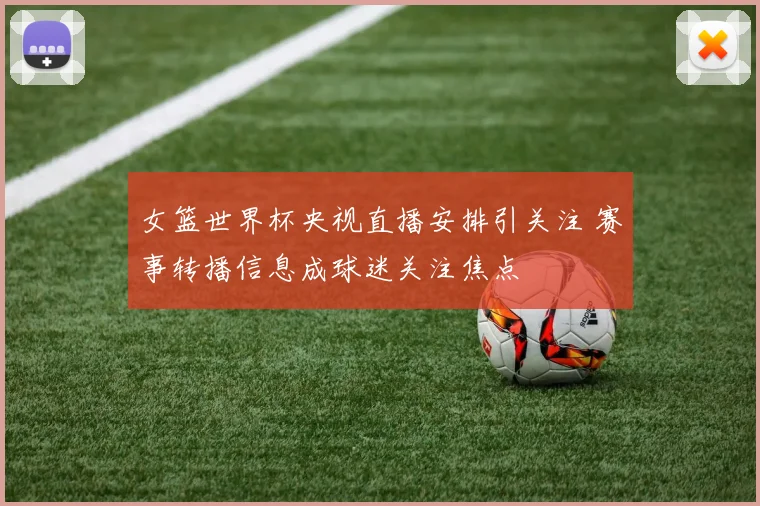 女篮世界杯央视直播安排引关注 赛事转播信息成球迷关注焦点