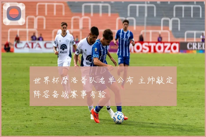世界杯摩洛哥队名单公布 主帅敲定阵容备战赛事考验