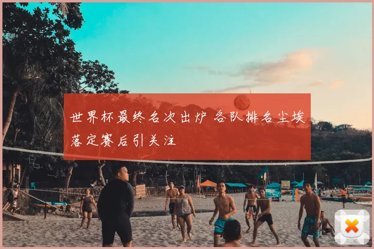 世界杯最终名次出炉 各队排名尘埃落定赛后引关注