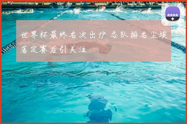 世界杯最终名次出炉 各队排名尘埃落定赛后引关注