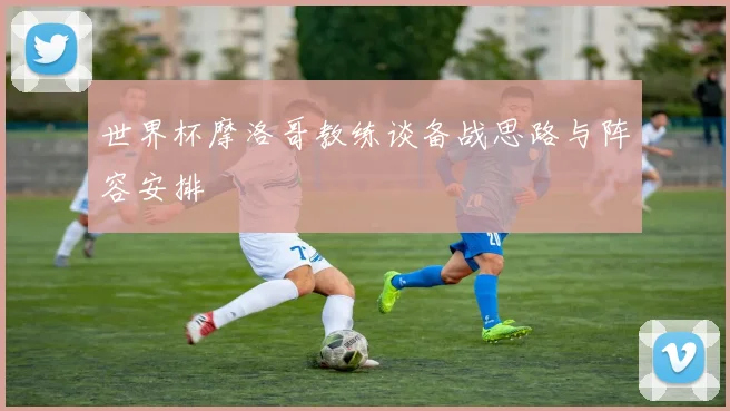 世界杯摩洛哥教练谈备战思路与阵容安排