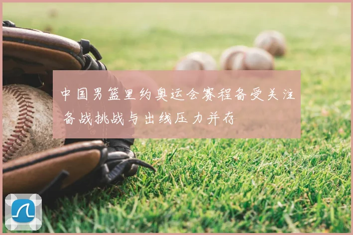 中国男篮里约奥运会赛程备受关注 备战挑战与出线压力并存