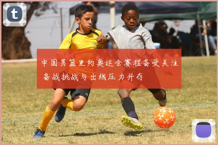 中国男篮里约奥运会赛程备受关注 备战挑战与出线压力并存