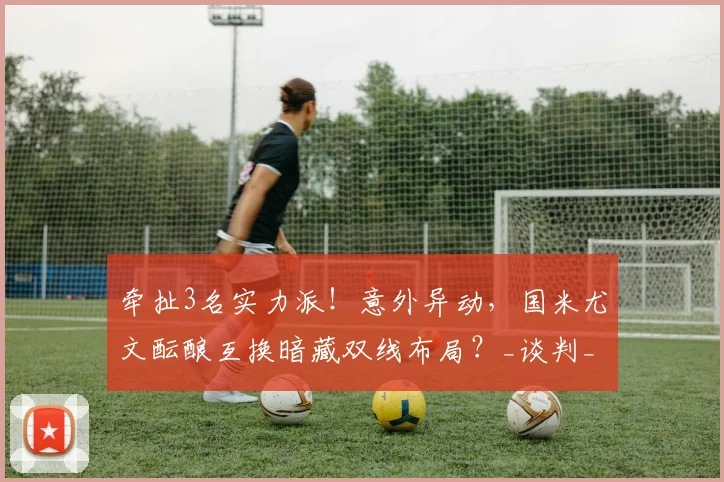 牵扯3名实力派!意外异动,国米尤文酝酿互换暗藏双线布局?_谈判_球员_坎比亚索